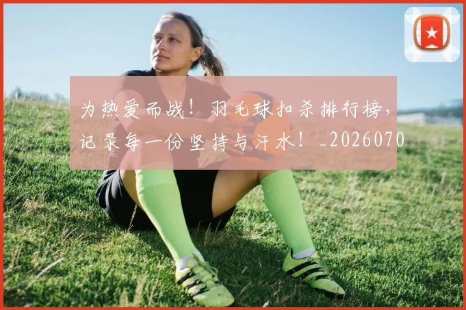 为热爱而战!羽毛球扣杀排行榜,记录每一份坚持与汗水!_20260703212122