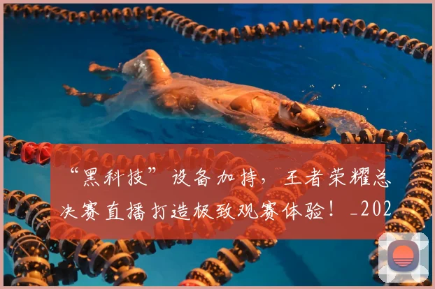 “黑科技”设备加持,王者荣耀总决赛直播打造极致观赛体验!_20260702173126