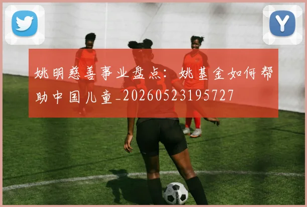 姚明慈善事业盘点：姚基金如何帮助中国儿童_20260523195727