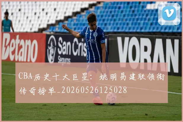 CBA历史十大巨星:姚明易建联领衔传奇榜单_20260526125028