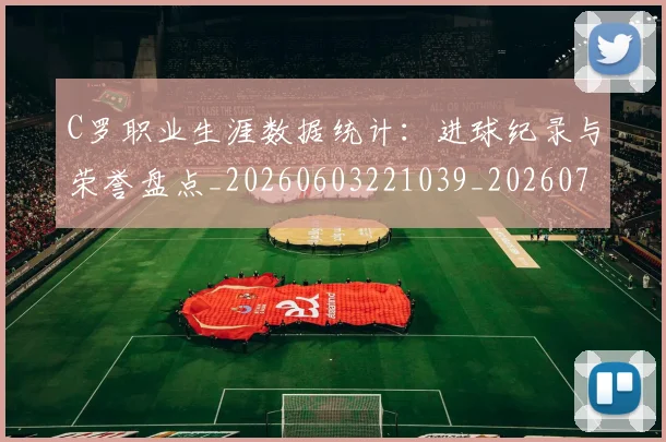C罗职业生涯数据统计：进球纪录与荣誉盘点_20260603221039_20260702042650
