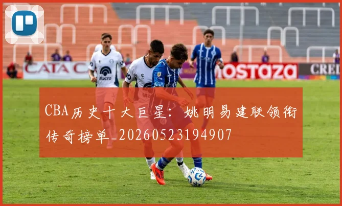 CBA历史十大巨星:姚明易建联领衔传奇榜单_20260523194907
