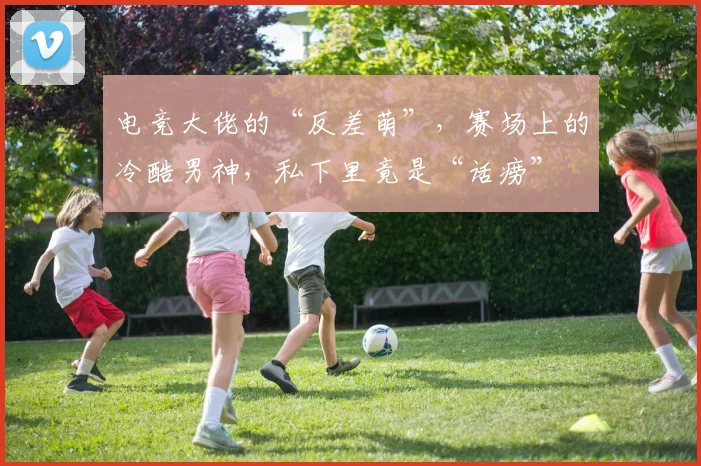电竞大佬的“反差萌”，赛场上的冷酷男神，私下里竟是“话痨”