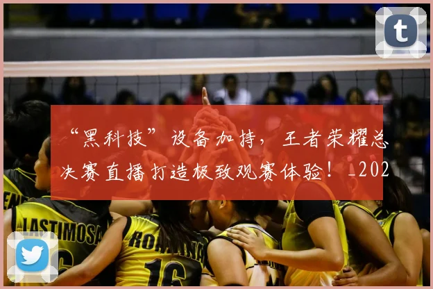 “黑科技”设备加持，王者荣耀总决赛直播打造极致观赛体验！_20260702173126