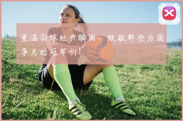 重温羽球经典瞬间,致敬那些为国争光的冠军们!