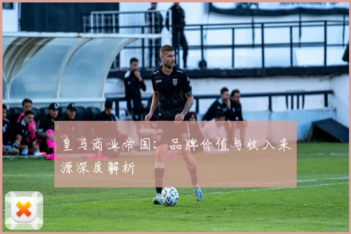皇马商业帝国：品牌价值与收入来源深度解析