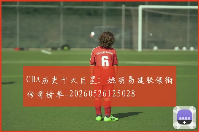 CBA历史十大巨星：姚明易建联领衔传奇榜单_20260526125028