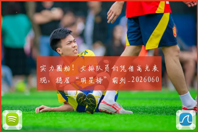 实力圈粉！女排队员们凭借高光表现，稳居“明星榜”前列_20260604195810